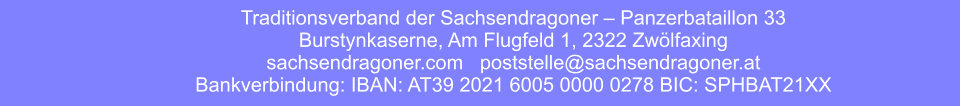 Traditionsverband der Sachsendragoner – Panzerbataillon 33 Burstynkaserne, Am Flugfeld 1, 2322 Zwölfaxing sachsendragoner.com   poststelle@sachsendragoner.at Bankverbindung: IBAN: AT39 2021 6005 0000 0278 BIC: SPHBAT21XX