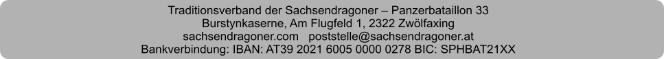 Traditionsverband der Sachsendragoner – Panzerbataillon 33 Burstynkaserne, Am Flugfeld 1, 2322 Zwölfaxing sachsendragoner.com   poststelle@sachsendragoner.at Bankverbindung: IBAN: AT39 2021 6005 0000 0278 BIC: SPHBAT21XX